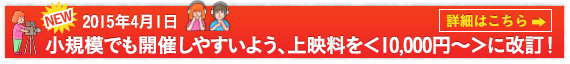 NEW!!2015年4月1日小規模でも開催しやすいよう、上映料を＜10,000円～＞に改訂！